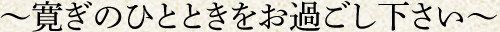 ～寛ぎのひとときをお過ごし下さい～