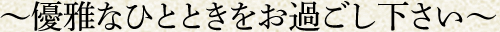 ～優雅なひとときをお過ごし下さい～